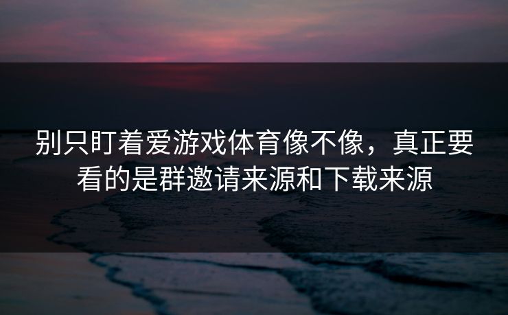 别只盯着爱游戏体育像不像，真正要看的是群邀请来源和下载来源