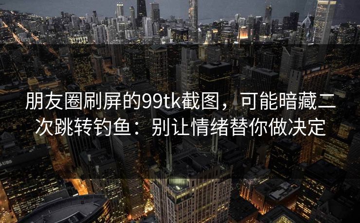朋友圈刷屏的99tk截图，可能暗藏二次跳转钓鱼：别让情绪替你做决定
