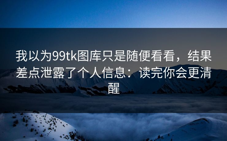我以为99tk图库只是随便看看，结果差点泄露了个人信息：读完你会更清醒
