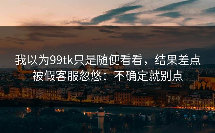 我以为99tk只是随便看看，结果差点被假客服忽悠：不确定就别点