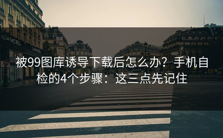 被99图库诱导下载后怎么办？手机自检的4个步骤：这三点先记住