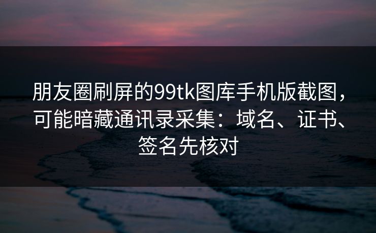朋友圈刷屏的99tk图库手机版截图,可能暗藏通讯录采集:域名、证书、签名先核对